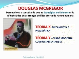 Profa. Lúcia Helena - TGA - 2015-2
DOUGLAS MCGREGOR
Desenvolveu o conceito de que as Estratégias de Liderança são
influenciadas pelas crenças do líder acerca da natura humana
TEORIA X- MECANICISTA E
PRAGMÁTICA
TEORIA Y – VISÃO MODERNA
COMPORTAMENTALISTA
 