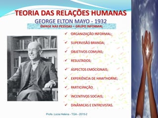 Profa. Lúcia Helena - TGA - 2015-2
TEORIA DAS RELAÇÕES HUMANAS
GEORGE ELTON MAYO - 1932
ÊNFASE NAS PESSOAS – GRUPO INFORMAL
 ORGANIZAÇÃO INFORMAL;
 SUPERVISÃO BRANDA;
 OBJETIVOS COMUNS;
 RESULTADOS;
 ASPECTOS EMOCIONAIS;
 EXPERIÊNCIA DE HAWTHORNE;
 PARTICIPAÇÃO
 INCENTIVOS SOCIAIS;
 DINÂMICAS E ENTREVISTAS.
 