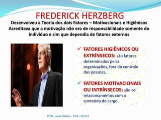 Profa. Lúcia Helena - TGA - 2015-2
FREDERICK HERZBERG
Desenvolveu a Teoria dos dois Fatores – Motivacionais e Higiênicos
Acreditava que a motivação não era de responsabilidade somente do
indivíduo e sim que dependia de fatores externos
 FATORES HIGIÊNICOS OU
EXTRÍNSECOS: são fatores
determinados pelas
organizações, fora do controle
das pessoas,
 FATORES MOTIVACIONAIS
OU INTRÍNSECOS: são os
relacionamentos com o
conteúdo do cargo.
 