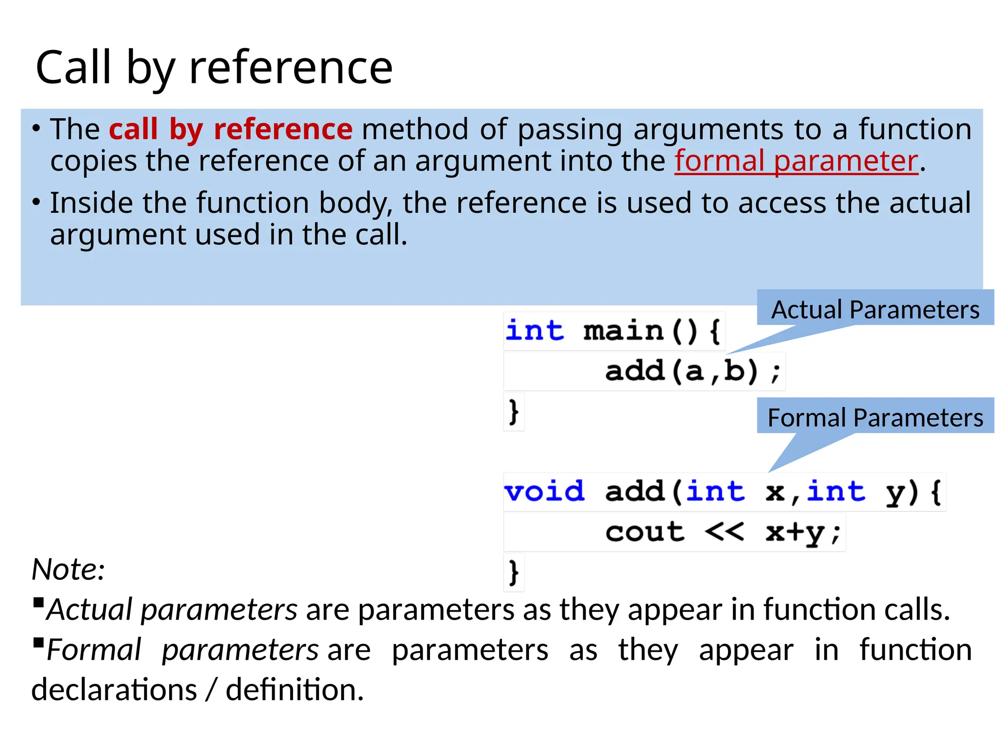 Call by reference
• The call by reference method of passing arguments to a function
copies the reference of an argument into the formal parameter.
• Inside the function body, the reference is used to access the actual
argument used in the call.
Note:
Actual parameters are parameters as they appear in function calls.
Formal parameters are parameters as they appear in function
declarations / definition.
Actual Parameters
Formal Parameters
 