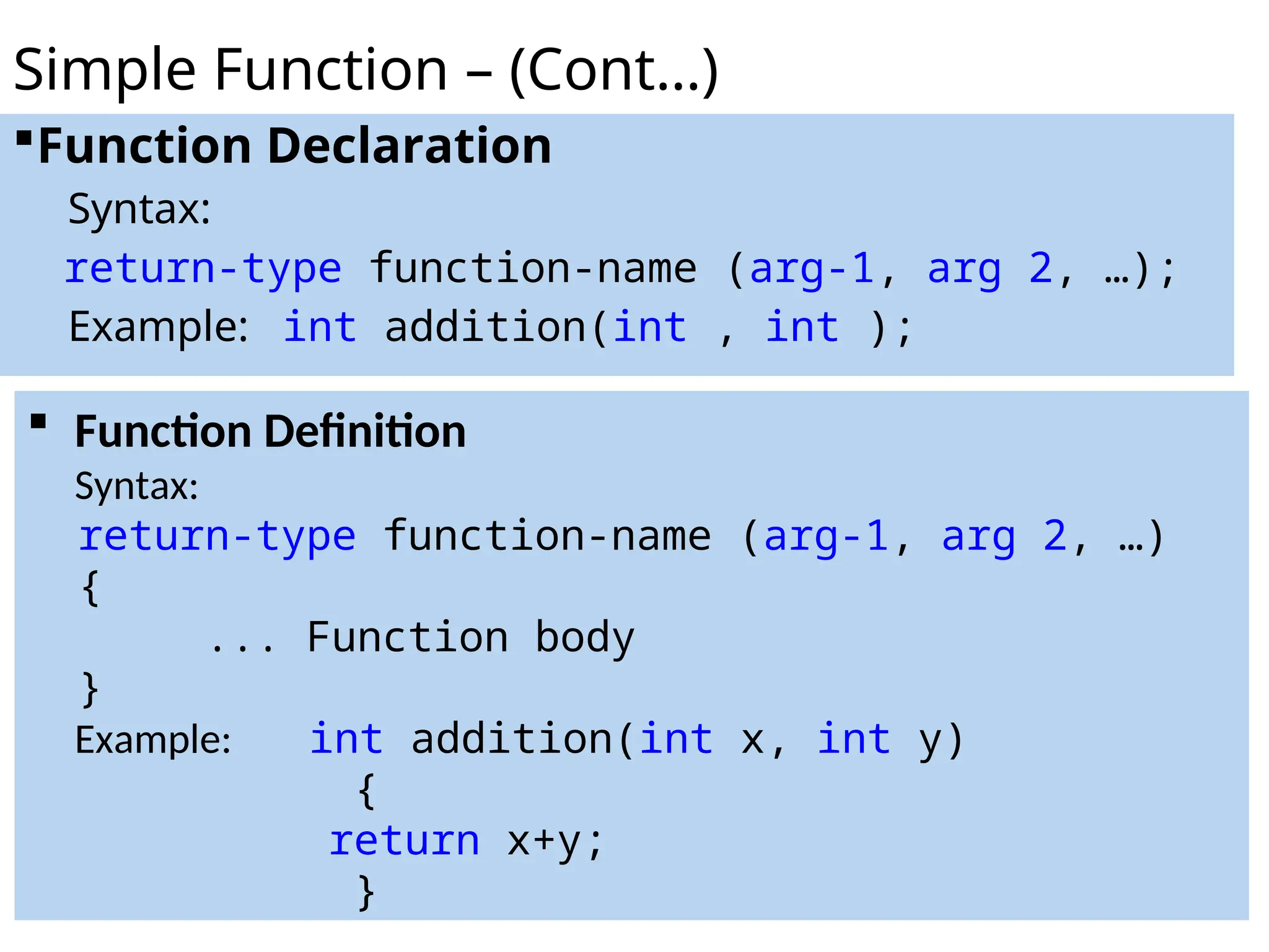 Function Declaration
Syntax:
return-type function-name (arg-1, arg 2, …);
Example: int addition(int , int );
Simple Function – (Cont…)
 Function Definition
Syntax:
return-type function-name (arg-1, arg 2, …)
{
... Function body
}
Example: int addition(int x, int y)
{
return x+y;
}
 