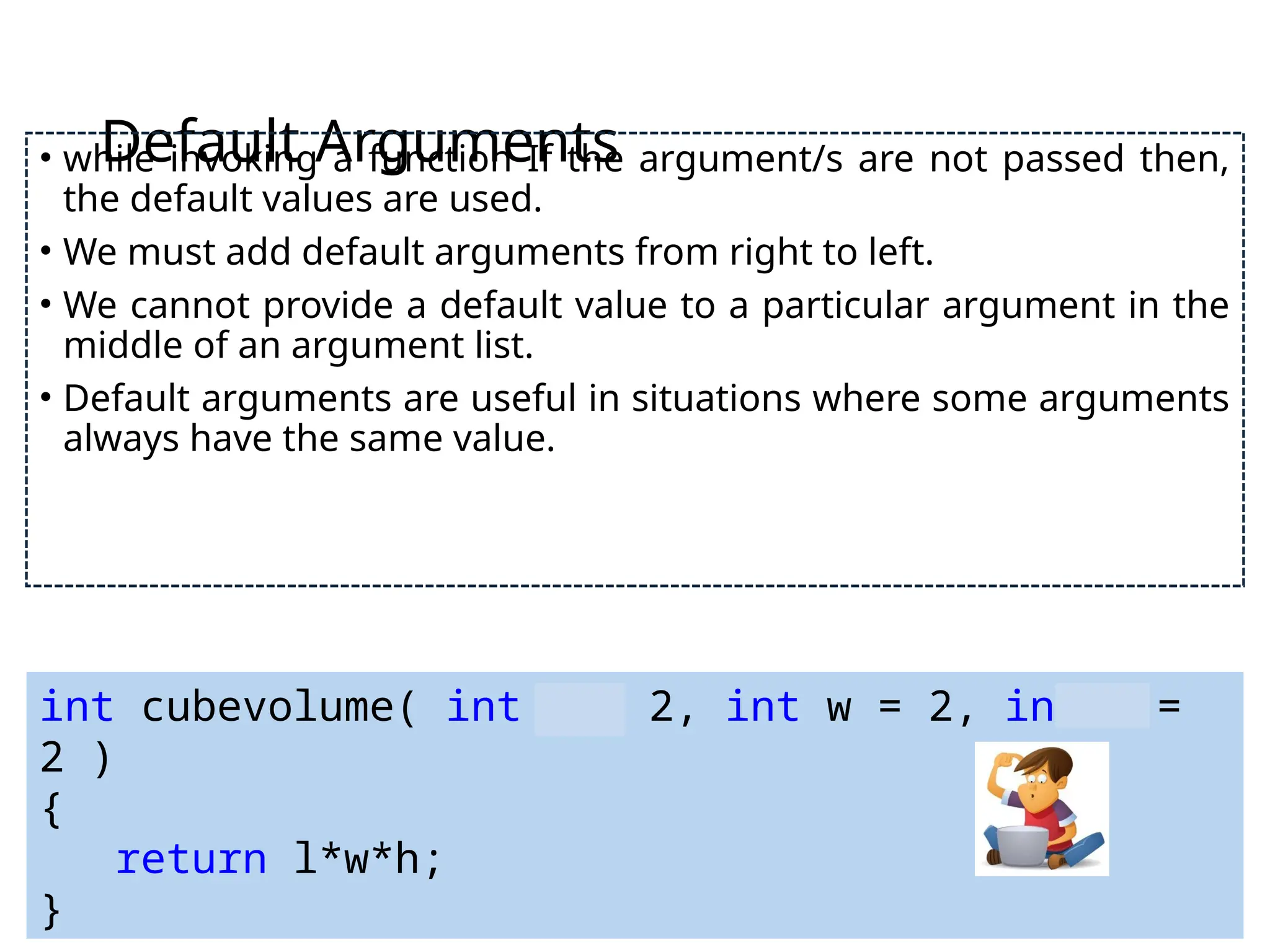 Default Arguments
• while invoking a function If the argument/s are not passed then,
the default values are used.
• We must add default arguments from right to left.
• We cannot provide a default value to a particular argument in the
middle of an argument list.
• Default arguments are useful in situations where some arguments
always have the same value.
int cubevolume( int l = 2, int w = 2, int h =
2 )
{
return l*w*h;
}
 