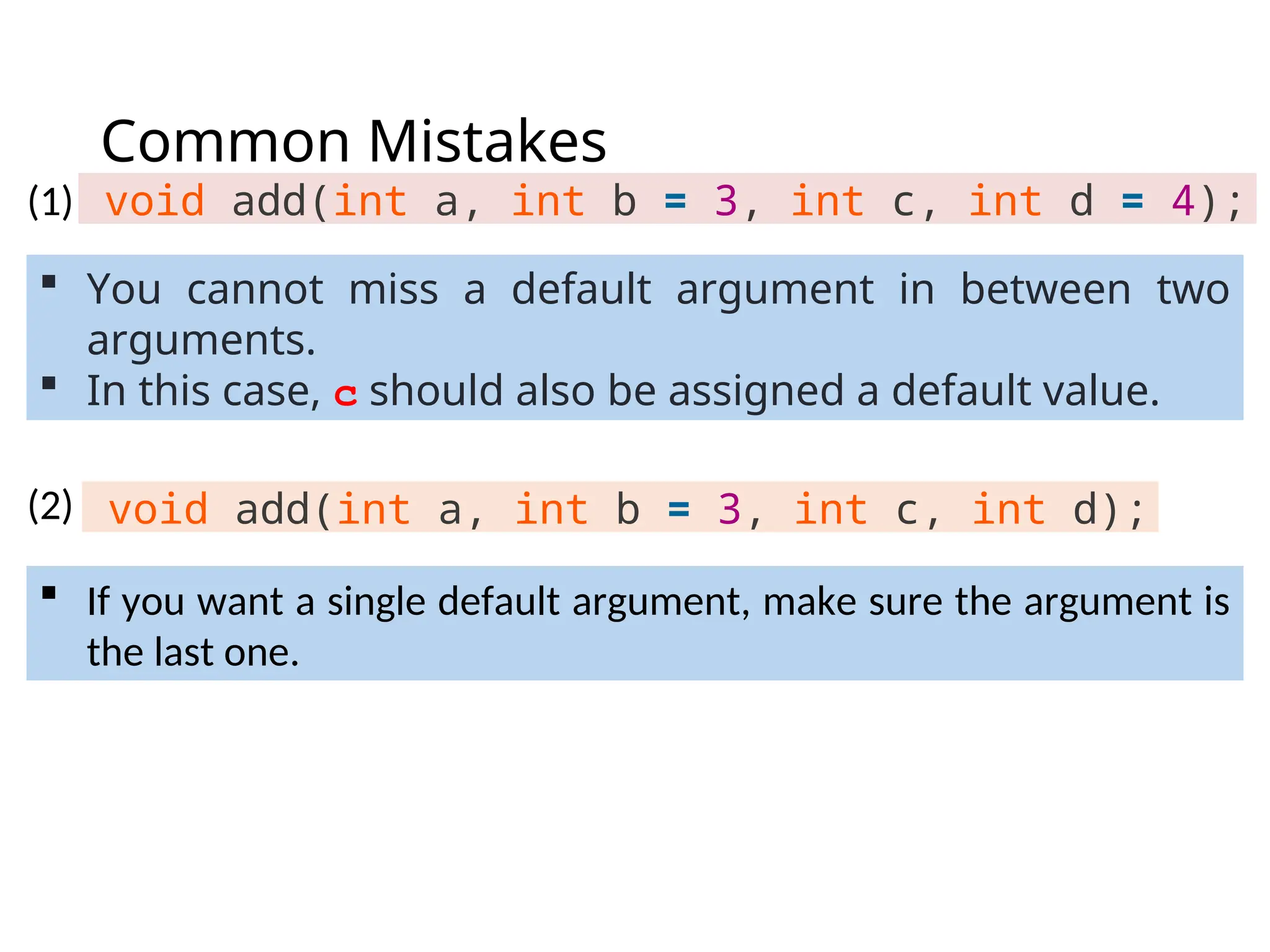 Common Mistakes
void add(int a, int b = 3, int c, int d = 4);
 If you want a single default argument, make sure the argument is
the last one.
void add(int a, int b = 3, int c, int d);
 You cannot miss a default argument in between two
arguments.
 In this case, c should also be assigned a default value.
(1)
(2)
 