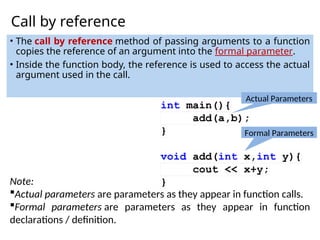 Call by reference
• The call by reference method of passing arguments to a function
copies the reference of an argument into the formal parameter.
• Inside the function body, the reference is used to access the actual
argument used in the call.
Note:
Actual parameters are parameters as they appear in function calls.
Formal parameters are parameters as they appear in function
declarations / definition.
Actual Parameters
Formal Parameters
 