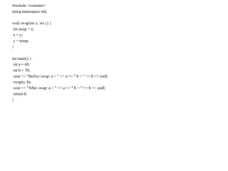 #include <iostream>
using namespace std;
void swap(int x, int y) {
int temp = x;
x = y;
y = temp;
}
int main() {
int a = 40;
int b = 50;
cout << "Before swap: a = " << a << " b = " << b << endl;
swap(a, b);
cout << "After swap: a = " << a << " b = " << b << endl;
return 0;
}
 