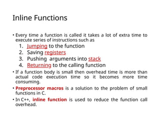 Inline Functions
• Every time a function is called it takes a lot of extra time to
execute series of instructions such as
1. Jumping to the function
2. Saving registers
3. Pushing arguments into stack
4. Returning to the calling function
• If a function body is small then overhead time is more than
actual code execution time so it becomes more time
consuming.
• Preprocessor macros is a solution to the problem of small
functions in C.
• In C++, inline function is used to reduce the function call
overhead.
 