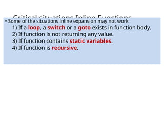 Critical situations Inline Functions
• Some of the situations inline expansion may not work
1) If a loop, a switch or a goto exists in function body.
2) If function is not returning any value.
3) If function contains static variables.
4) If function is recursive.
 