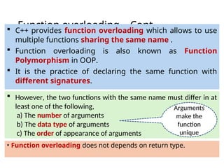 Function overloading – Cont…
• Function overloading does not depends on return type.
 C++ provides function overloading which allows to use
multiple functions sharing the same name .
 Function overloading is also known as Function
Polymorphism in OOP.
 It is the practice of declaring the same function with
different signatures.
 However, the two functions with the same name must differ in at
least one of the following,
a) The number of arguments
b) The data type of arguments
c) The order of appearance of arguments
Arguments
make the
function
unique
 