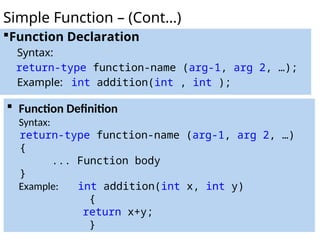 Function Declaration
Syntax:
return-type function-name (arg-1, arg 2, …);
Example: int addition(int , int );
Simple Function – (Cont…)
 Function Definition
Syntax:
return-type function-name (arg-1, arg 2, …)
{
... Function body
}
Example: int addition(int x, int y)
{
return x+y;
}
 