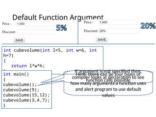 Default Function Argument
int cubevolume(int l=5, int w=6, int
h=7)
{
return l*w*h;
}
int main()
{
cubevolume();
cubevolume(9);
cubevolume(15,12);
cubevolume(3,4,7);
}
Here, there can be four types of
function calls possible
If argument is not specified then,
compiler looks at declaration to see
how many arguments a function uses
and alert program to use default
values
 