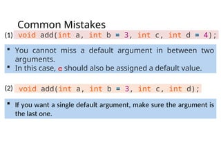 Common Mistakes
void add(int a, int b = 3, int c, int d = 4);
 If you want a single default argument, make sure the argument is
the last one.
void add(int a, int b = 3, int c, int d);
 You cannot miss a default argument in between two
arguments.
 In this case, c should also be assigned a default value.
(1)
(2)
 