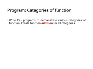Program: Categories of function
• Write C++ programs to demonstrate various categories of
function, Create function addition for all categories.
 