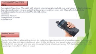 Thermoplastic Polyurethane
(TPU)
Thermoplastic Polyurethane (TPU adalah salah satu jenis poliuretan yang termoplastik, yang berarti bahan ini dapat meleleh saat
dipanaskan dan kemudian mengeras saat didinginkan, yang memungkinkan proses cetak 3D yang fleksibel dan elastis.
Berikut beberapa karakteristik utama dari TPU dalam 3D printing:
1.Elastisitas:.
2.Keamanan makanan:
3.Kompatibilitas 3D printer:
4.Tidak beracun
PVA, atau Polivinil Alkohol, adalah polimer lembut dan mudah terurai yang sangat sensitif terhadap kelembapan. Saat terkena air,
PVA justru akan larut sehingga menjadikannya bahan struktur pendukung yang sangat berguna untuk pencetakan 3D. Saat
mencetak bentuk yang sangat rumit atau yang rongganya tertutup sebagian, penyangga PVA dapat digunakan dan mudah
dilepas dengan melarutkannya dalam air hangat.
Polivinyl Alcohol
(PVA)
 