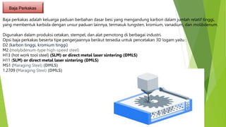 Baja Perkakas
Baja perkakas adalah keluarga paduan berbahan dasar besi yang mengandung karbon dalam jumlah relatif tinggi,
yang membentuk karbida dengan unsur paduan lainnya, termasuk tungsten, kromium, vanadium, dan molibdenum.
Digunakan dalam produksi cetakan, stempel, dan alat pemotong di berbagai industri.
Opsi baja perkakas beserta tipe pengerjaannya berikut tersedia untuk pencetakan 3D logam yaitu :
D2 (karbon tinggi, kromium tinggi)
M2 (molybdenum-type high-speed steel)
H13 (hot work tool steel) (SLM) or direct metal laser sintering (DMLS)
H11 (SLM) or direct metal laser sintering (DMLS)
MS1 (Maraging Steel) (DMLS)
1.2709 (Maraging Steel) (DMLS)
 