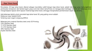 Baja Tahan Karat
Pencetakan 3D baja tahan karat, dikenal sebagai manufaktur aditif dengan baja tahan karat, adalah teknologi yang memungkinkan
pembuatan komponen dan benda logam yang rumit dan tahan lama.Proses ini menggunakan berbagai metode dan teknologi untuk
mengendapkan lapisan demi lapisan material baja tahan karat, sehingga menghasilkan pembentukan objek tiga dimensi.
Ada beberapa teknik untuk mencetak baja tahan karat 3D, yang paling umum adalah:
Peleburan Laser Selektif (SLM)
Sintering Laser Logam Langsung (DMLS)
Beberapa jenis material Stainless steel untuk 3D Printing:
316L Stainless Steel
17-4 PH Stainless Steel
15-5 PH Stainless Steel
304L Stainless Steel
Duplex Stainless Steel
 