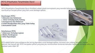 PETG (Polyethylene Terephthalate Glycol-
Modified)
PETG (Polyethylene Terephthalate Glycol-Modified) adalah plastik termoplastik yang memiliki beberapa keunggulan yang
membuatnya menjadi pilihan yang baik untuk berbagai aplikasi.
Keuntungan PETG :
1.Kekuatan dan Ketahanan
2. Tahan terhadap Suhu Sedang
3.Transparansi dan Kekilauan
4.Tidak Menghasilkan Bau yang Tidak Sedap
5.Kemudahan Cetak
Keterbatasan PETG:
1.Kekerasan Terhadap Lapisan
2.Waktu Pendinginan
3.Sifat Higroskopis
PETG adalah bahan yang serbaguna dan sering digunakan untuk berbagai aplikasi, termasuk suku cadang, kemasan, mainan,
dekorasi, dan banyak lagi. PETG merupakan pilihan yang baik jika membutuhkan kombinasi kekuatan, ketahanan terhadap suhu, dan
kejelasan pada objek 3D.
 