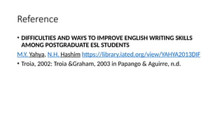 Reference
• DIFFICULTIES AND WAYS TO IMPROVE ENGLISH WRITING SKILLS
AMONG POSTGRADUATE ESL STUDENTS
M.Y. Yahya, N.H. Hashim https://library.iated.org/view/YAHYA2013DIF
• Troia, 2002: Troia &Graham, 2003 in Papango & Aguirre, n.d.
 