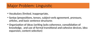 Major Problem: Linguistic
• Vocabulary (limited, inappropriate,
• Syntax (prepositions, tenses, subject-verb agreement, pronouns,
articles, and basic sentence structures
• Organization of ideas (writing lacks coherence, consolidation of
knowledge, and use of formal transitional and cohesive devices, idea
expansion, content selection)
 