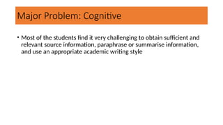 Major Problem: Cognitive
• Most of the students find it very challenging to obtain sufficient and
relevant source information, paraphrase or summarise information,
and use an appropriate academic writing style
 