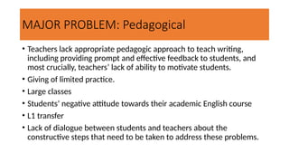 MAJOR PROBLEM: Pedagogical
• Teachers lack appropriate pedagogic approach to teach writing,
including providing prompt and effective feedback to students, and
most crucially, teachers’ lack of ability to motivate students.
• Giving of limited practice.
• Large classes
• Students’ negative attitude towards their academic English course
• L1 transfer
• Lack of dialogue between students and teachers about the
constructive steps that need to be taken to address these problems.
 