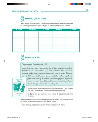 PROJETO INTENSIVO NO CICLO                                                                                       11


                                     O RGANIZAÇÃO       DAS AULAS


                              Segue abaixo um quadro para a organização das aulas que você terá diariamen-
                              te. Escreva junto com os seus colegas as aulas de cada dia da semana.

                  2a FEIRA                 3a FEIRA             4a FEIRA             5a FEIRA             6a FEIRA




                                     D IÁRIO   DO   A LUNO


                                Segunda-feira, 2 de setembro de 1991.
                                Atrás de mim, um longo e quente verão, dias de férias sem pensar em nada; e
                                diante de mim, um novo ano escolar. Vou para a sexta série. Estou impaciente
                                para rever minhas colegas, reencontrá-las na escola e fora da escola. Algumas
                                não vejo desde que o sinal tocou no fim do ano. Estou contente, a gente vai
                                         poder falar outra vez da escola e dividir nossas pequenas desgraças e
                                         grandes alegrias. Mirna, Bojana, Marijana, Ivana, Masa, Azra,
                                         Mirela, Nadza – estamos de novo todas juntas.
                                                                                                       ´
                                        Esse é um trecho do diário de uma menina chamada Zlata Filipovic,
                                        que viveu em Sarajevo, capital da Bósnia-Herzegovina.

                                        Na época em que escreveu esse trecho de seu diário, ela tinha
                                        11 anos.

                              Esse diário está em um livro chamado O diário de Zlata: a vida de uma menina
                              na guerra, da editora Companhia das Letras, 1994.

                              A partir de hoje, propomos que você também escreva um diário.




PIC_aluno_Vol1_RIC2.indd 11                                                                                          30/11/07 11:00:13 AM
 