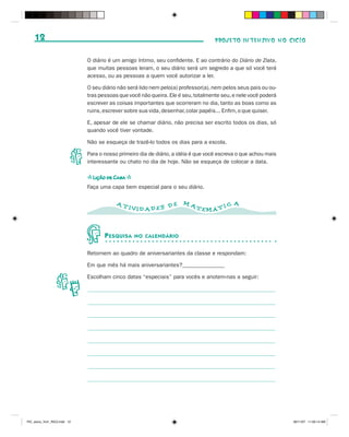 12                                                                              PROJETO INTENSIVO NO CICLO


                              O diário é um amigo íntimo, seu confidente. E ao contrário do Diário de Zlata,
                              que muitas pessoas leram, o seu diário será um segredo a que só você terá
                              acesso, ou as pessoas a quem você autorizar a ler.

                              O seu diário não será lido nem pelo(a) professor(a), nem pelos seus pais ou ou-
                              tras pessoas que você não queira. Ele é seu, totalmente seu, e nele você poderá
                              escrever as coisas importantes que ocorreram no dia, tanto as boas como as
                              ruins, escrever sobre sua vida, desenhar, colar papéis... Enfim, o que quiser.

                              E, apesar de ele se chamar diário, não precisa ser escrito todos os dias, só
                              quando você tiver vontade.

                              Não se esqueça de trazê-lo todos os dias para a escola.

                              Para o nosso primeiro dia de diário, a idéia é que você escreva o que achou mais
                              interessante ou chato no dia de hoje. Não se esqueça de colocar a data.

                              s Lição de Casa s
                              Faça uma capa bem especial para o seu diário.

                                          AT                          MA                   A
                                               IVID AD ES D E              TEMÁ T I C



                                     P ESQUISA    NO CALENDÁRIO


                              Retornem ao quadro de aniversariantes da classe e respondam:

                              Em que mês há mais aniversariantes?_______________

                              Escolham cinco datas “especiais” para vocês e anotem-nas a seguir:




PIC_aluno_Vol1_RIC2.indd 12                                                                                      30/11/07 11:00:14 AM
 