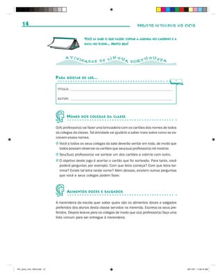 14                                                                             PROJETO INTENSIVO NO CICLO


                                                 VOCÊ JÁ SABE O QUE FAZER: COPIAR A AGENDA NO CADERNO E A
                                                 DATA NO ÍCONE... MUITO BEM!



                                      A T IVI                   N GU           GUES
                                                DAD E S D E L Í      A POR T U      A



                              P ARA   GOSTAR DE LER...


                               TÍTULO: ______________________________________________________________

                               AUTOR: ______________________________________________________________




                                      N OMES    DOS COLEGAS DA CLASSE


                              O(A) professor(a) vai fazer uma brincadeira com os cartões dos nomes de todos
                              os colegas da classe. Tal atividade vai ajudá-lo a saber mais sobre como se es-
                              crevem esses nomes.
                              J Você e todos os seus colegas da sala deverão sentar em roda, de modo que
                                todos possam observar os cartões que seu(sua) professor(a) irá mostrar.
                              J Seu(Sua) professor(a) vai sortear um dos cartões e cobri-lo com outro.
                              J O objetivo deste jogo é acertar o cartão que foi sorteado. Para tanto, você
                                poderá perguntar, por exemplo: Com que letra começa? Com que letra ter-
                                mina? Existe tal letra neste nome? Além dessas, existem outras perguntas
                                que você e seus colegas podem fazer.



                                      A LIMENTOS   DOCES E SALGADOS


                              A merendeira da escola quer saber quais são os alimentos doces e salgados
                              preferidos dos alunos desta classe servidos na merenda. Escreva os seus pre-
                              feridos. Depois leia-os para os colegas de modo que o(a) professor(a) faça uma
                              lista comum para ser entregue à merendeira.




PIC_aluno_Vol1_RIC2.indd 14                                                                                     30/11/07 11:00:15 AM
 