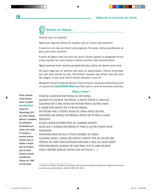 18                                                                                              PROJETO INTENSIVO NO CICLO



                                        L EITURA     DE POEMAS


                               Você já ouviu um poema?

                               Sabia que algumas letras de canções que se ouvem são poemas?

                               O poema é um tipo de texto muito especial. Por esse motivo escolhemos al-
                               guns para você conhecer.

                               A partir de agora, você vai ouvir, ler, sentir, discutir, gostar ou desgostar de po-
                               emas escritos há muito tempo e outros escritos mais recentemente.

                               Alguns poemas foram escritos por gente famosa; outros, por alunos como você.

                               Há quem diga que os poemas são para os apaixonados. Outros concordam
                               que são para pensar na vida. Há também aqueles que acham que são para
                               dar alegria. O que você acha? Vamos descobrir o que é?

                               Mergulhe nesse mundo da poesia. Para começar, seu(sua) professor(a) lerá
                               um poema de José Paulo Paes que fala sobre a arte de escrever poemas.

                                                                       POESIA E PROSA*
         Poeta, ensaísta,      PODE-SE ESCREVER EM PROSA OU EM VERSO.
         crítico literário,
                               QUANDO SE ESCREVE EM PROSA, A GENTE ENCHE A LINHA DO
         editor e tradutor,
                               CADERNO ATÉ O FIM, ANTES DE PASSAR PARA A OUTRA LINHA.
         José Paulo Paes
         nasceu em
                               E ASSIM POR DIANTE ATÉ O FIM DA PÁGINA.
         Taquaritinga (SP),    EM POESIA NÃO: A GENTE MUDA DE LINHA ANTES DO FIM,
         em 1926. Estudou      DEIXANDO UM ESPAÇO EM BRANCO ANTES DE IR PARA A LINHA
         Química e trabalhou   SEGUINTE.
         em laboratório        ESSAS LINHAS INCOMPLETAS SE CHAMAM VERSOS.
         farmacêutico por      ACHO QUE O ESPAÇO EM BRANCO É PARA O LEITOR PODER FICAR
         muitos anos antes     PENSANDO.
         de começar a
                               PENSANDO BEM NO QUE O POETA ACABOU DE DIZER.
         escrever poesias,
                               ALGUMAS VEZES, LENDO UM VERSO, A GENTE TEM DE VOLTAR AOS
         primeiro para os
         adultos e depois
                               VERSOS DE TRÁS PARA ENTENDER MELHOR O QUE ELE QUER DIZER.
         para as crianças,     PRINCIPALMENTE QUANDO HÁ UMA RIMA, ISTO É, UMA PALAVRA
         para as quais         COM O MESMO SOM DE OUTRA LIDA HÁ POUCO. (...)
         escreveu poemas
         maravilhosos.
         Faleceu em 1998
         em São Paulo.
                               * Extraído de: BRASIL. Ministério da Educação. Secretaria de Educação Fundamental. Programa de formação
                               de professores alfabetizadores. Brasília: MEC/SEF, 2001.




PIC_aluno_Vol1_RIC2.indd 18                                                                                                              30/11/07 11:00:18 AM
 