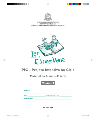 GOVERNO DO ESTADO DE SÃO PAULO
                                                      SECRETARIA DA EDUCAÇÃO
                                         FUNDAÇÃO PARA O DESENVOLVIMENTO DA EDUCAÇÃO




                             PIC – Projeto Intensivo no Ciclo
                                       Material do Aluno – 4a série

                                                          Volume I

                              ALUNO(A): _________________________________________________________________

                              ___________________________________________________________________________

                              TURMA: ___________________________NÚMERO DA CHAMADA: ___________________

                              PROFESSOR(A): ____________________________________________________________

                              ___________________________________________________________________________



                                                           São Paulo, 2008




PIC_aluno_Vol1_RIC2.indd 1                                                                                  4/12/07 8:11:34 PM
 