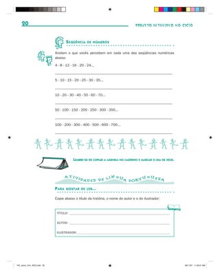 20                                                                             PROJETO INTENSIVO NO CICLO



                                      S EQÜÊNCIA    DE NÚMEROS


                              Anotem o que vocês percebem em cada uma das seqüências numéricas
                              abaixo:

                              4 - 8 - 12 - 16 - 20 - 24...

                              __________________________________________________________________

                              5 - 10 - 15 - 20 - 25 - 30 - 35...

                              __________________________________________________________________

                              10 - 20 - 30 - 40 - 50 - 60 - 70...

                              __________________________________________________________________

                              50 - 100 - 150 - 200 - 250 - 300 - 350...

                              __________________________________________________________________

                              100 - 200 - 300 - 400 - 500 - 600 - 700...

                              __________________________________________________________________



                BCDBCDBCDBCDBCD
                                           LEMBRE-SE DE COPIAR A AGENDA NO CADERNO E MARCAR O DIA DE HOJE.



                                      A T IVI                   N GU           GUES
                                                DAD E S D E L Í      A POR T U      A

                              P ARA   GOSTAR DE LER...

                              Copie abaixo o título da história, o nome do autor e o do ilustrador:



                               TÍTULO: ______________________________________________________________


                               AUTOR: ______________________________________________________________


                               ILUSTRADOR: _________________________________________________________




PIC_aluno_Vol1_RIC2.indd 20                                                                                  30/11/07 11:00:21 AM
 