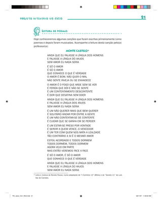 PROJETO INTENSIVO NO CICLO                                                                                                         21


                                       L EITURA     DE POEMAS


                              Hoje conheceremos algumas canções que foram escritas primeiramente como
                              poemas e depois foram musicadas. Acompanhe a leitura desta canção pelo(a)
                              professor(a):
                                                                   MONTE CASTELO*
                                             AINDA QUE EU FALASSE A LÍNGUA DOS HOMENS
                                             E FALASSE A LÍNGUA DO ANJOS
                                             SEM AMOR EU NADA SERIA
                                             É SÓ O AMOR
                                             É SÓ O AMOR
                                             QUE CONHECE O QUE É VERDADE
                                             O AMOR É BOM, NÃO QUER O MAL
                                             NÃO SENTE INVEJA OU SE ENVAIDECE
                                             O AMOR É O FOGO QUE ARDE SEM SE VER
                                             É FERIDA QUE DÓI E NÃO SE SENTE
                                             É UM CONTENTAMENTO DESCONTENTE
                                             É DOR QUE DESATINA SEM DOER
                                             AINDA QUE EU FALASSE A LÍNGUA DOS HOMENS
                                             E FALASSE A LÍNGUA DOS ANJOS
                                             SEM AMOR EU NADA SERIA
                                             É   UM NÃO QUERER MAIS QUE BEM QUERER
                                             É   SOLITÁRIO ANDAR POR ENTRE A GENTE
                                             É   UM NÃO CONTENTAR-SE DE CONTENTE
                                             É   CUIDAR QUE SE GANHA EM SE PERDER
                                             É UM ESTAR-SE PRESO POR VONTADE
                                             É SERVIR A QUEM VENCE, O VENCEDOR
                                             É UM TER COM QUEM NOS MATA A LEALDADE
                                             TÃO CONTRÁRIO A SI É O MESMO AMOR
                                             ESTOU ACORDADO E TODOS DORMEM
                                             TODOS DORMEM, TODOS DORMEM
                                             AGORA VEJO EM PARTE
                                             MAS ENTÃO VEREMOS FACE A FACE
                                             É SÓ O AMOR, É SÓ O AMOR
                                             QUE CONHECE O QUE É VERDADE
                                             AINDA QUE EU FALASSE A LÍNGUA DOS HOMENS
                                             E FALASSE A LÍNGUA DO ANJOS
                                             SEM AMOR EU NADA SERIA
                              * Letra e música de Renato Russo, numa adaptação de “I Coríntios 13” (Bíblia) e do “Soneto 11” de Luís
                                Vaz de Camões.




PIC_aluno_Vol1_RIC2.indd 21                                                                                                            30/11/07 11:00:22 AM
 