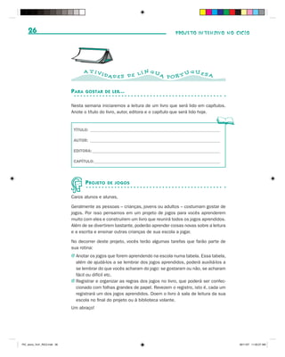 26                                                                            PROJETO INTENSIVO NO CICLO




                                      A T IVI                   N GU           GUES
                                                DAD E S D E L Í      A POR T U      A


                              P ARA   GOSTAR DE LER...


                              Nesta semana iniciaremos a leitura de um livro que será lido em capítulos.
                              Anote o título do livro, autor, editora e o capítulo que será lido hoje.


                               TÍTULO: ______________________________________________________________

                               AUTOR: ______________________________________________________________

                               EDITORA: _____________________________________________________________

                               CAPÍTULO: ____________________________________________________________




                                      P ROJETO   DE JOGOS


                              Caros alunos e alunas,

                              Geralmente as pessoas – crianças, jovens ou adultos – costumam gostar de
                              jogos. Por isso pensamos em um projeto de jogos para vocês aprenderem
                              muito com eles e construírem um livro que reunirá todos os jogos aprendidos.
                              Além de se divertirem bastante, poderão aprender coisas novas sobre a leitura
                              e a escrita e ensinar outras crianças de sua escola a jogar.

                              No decorrer deste projeto, vocês terão algumas tarefas que farão parte de
                              sua rotina:
                              J Anotar os jogos que forem aprendendo na escola numa tabela. Essa tabela,
                                além de ajudá-los a se lembrar dos jogos aprendidos, poderá auxiliá-los a
                                se lembrar do que vocês acharam do jogo: se gostaram ou não, se acharam
                                fácil ou difícil etc.
                              J Registrar e organizar as regras dos jogos no livro, que poderá ser confec-
                                cionado com folhas grandes de papel. Revezem o registro, isto é, cada um
                                registrará um dos jogos aprendidos. Doem o livro à sala de leitura da sua
                                escola no final do projeto ou à biblioteca volante.
                              Um abraço!




PIC_aluno_Vol1_RIC2.indd 26                                                                                   30/11/07 11:00:27 AM
 