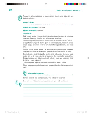 28                                                                           PROJETO INTENSIVO NO CICLO


                              Acompanhe a leitura do jogo de rouba-monte e depois tente jogar com um
                              grupo de colegas.


                              R OUBA - MONTE

                              NÚMERO DE JOGADORES: 2 ou mais.
                              MATERIAL NECESSÁRIO: 1 baralho.
                              COMO JOGAR:
                              Cada jogador recebe 4 cartas (depois de embaralhar o baralho). No centro da
                              mesa são dispostas 8 cartas com a face virada para cima.
                              O primeiro jogador compara suas cartas com as da mesa. Se alguma “casar”,
                              ou seja, formar um par de figuras iguais ou numerais iguais, ele separa essas
                              cartas (as que casaram) e coloca num montinho separado com a face para
                              cima.
                              Só pode formar um par por vez. Se nenhuma carta da mão casar, o jogador
                              deve descartar uma carta da mão e colocá-la ao lado das outras na mesa.
                              Depois disso, o segundo jogador, assim como todos, deve comparar suas
                              cartas com as da mesa e com a carta de cima dos montes dos adversários.
                              Se alguma casar com algum monte, ele coloca a carta que casou em cima
                              do monte e rouba-o para si.
                              Quando as cartas da mão acabarem, distribuem-se mais 4 cartas.
                              O jogo acaba quando não houver mais cartas no baralho. Ganha quem tiver
                              mais.



                                     J ORNAIS   CONHECIDOS


                              Semana passada o(a) professor(a) leu uma notícia de um jornal.

                              Escrevam uma lista com os nomes dos jornais que vocês conhecem.




PIC_aluno_Vol1_RIC2.indd 28                                                                                   30/11/07 11:00:28 AM
 