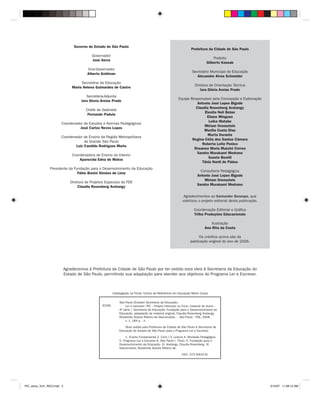 Governo do Estado de São Paulo
                                                                                                                    Prefeitura da Cidade de São Paulo
                                            Governador
                                                                                                                                    Prefeito
                                            José Serra
                                                                                                                                Gilberto Kassab
                                          Vice-Governador
                                                                                                                     Secretário Municipal de Educação
                                          Alberto Goldman
                                                                                                                        Alexandre Alves Schneider
                                      Secretária da Educação
                                                                                                                       Diretora de Orientação Técnica
                                 Maria Helena Guimarães de Castro
                                                                                                                          Iara Glória Areias Prado
                                         Secretária-Adjunta
                                                                                                           Equipe Responsável pela Concepção e Elaboração
                                      Iara Gloria Areias Prado
                                                                                                                      Antonio José Lopes Bigode
                                                                                                                     Claudia Rosenberg Aratangy
                                         Chefe de Gabinete
                                                                                                                          Elenita Neli Beber
                                          Fernando Padula
                                                                                                                           Eliane Mingues
                                                                                                                            Leika Watabe
                        Coordenador de Estudos e Normas Pedagógicas
                                                                                                                          Miriam Orensztein
                                  José Carlos Neves Lopes
                                                                                                                          Marília Costa Dias
                                                                                                                            Marta Durante
                        Coordenador de Ensino da Região Metropolitana
                                                                                                                   Regina Célia dos Santos Câmara
                                     da Grande São Paulo
                                                                                                                        Roberta Leite Panico
                                Luiz Candido Rodrigues Maria
                                                                                                                    Rosanea Maria Mazzini Correa
                                                                                                                     Sandra Murakami Medrano
                                 Coordenadora de Ensino do Interior
                                                                                                                            Suzete Borelli
                                     Aparecida Edna de Matos
                                                                                                                        Tânia Nardi de Pádua
                 Presidente da Fundação para o Desenvolvimento da Educação
                                                                                                                           Consultoria Pedagógica
                                 Fábio Bonini Simões de Lima
                                                                                                                         Antonio José Lopes Bigode
                                                                                                                             Miriam Orensztein
                                Diretora de Projetos Especiais da FDE
                                                                                                                         Sandra Murakami Medrano
                                     Claudia Rosenberg Aratangy

                                                                                                               Agradecimentos ao Santander Banespa, que
                                                                                                              viabilizou o projeto editorial desta publicação.

                                                                                                                      Coordenação Editorial e Gráfica
                                                                                                                      Trilha Produções Educacionais

                                                                                                                                  Ilustração
                                                                                                                              Ana Rita da Costa

                                                                                                                         Os créditos acima são da
                                                                                                                    publicação original do ano de 2006.




                             Agradecemos à Prefeitura da Cidade de São Paulo por ter cedido esta obra à Secretaria da Educação do
                             Estado de São Paulo, permitindo sua adaptação para atender aos objetivos do Programa Ler e Escrever.



                                                           Catalogação na Fonte: Centro de Referência em Educação Mario Covas

                                                               São Paulo (Estado) Secretaria da Educação.
                                                   S239L           Ler e escrever: PIC – Projeto Intensivo no Ciclo; material do aluno –
                                                               4a série / Secretaria da Educação, Fundação para o Desenvolvimento da
                                                               Educação; adaptação do material original, Claudia Rosenberg Aratangy,
                                                               Rosalinda Soares Ribeiro de Vasconcelos. - São Paulo : FDE, 2008.
                                                                   v. 1, 184 p. : il.

                                                                   Obra cedida pela Prefeitura da Cidade de São Paulo à Secretaria da
                                                               Educação do Estado de São Paulo para o Programa Ler e Escrever.

                                                                    1. Ensino Fundamental 2. Ciclo I 3. Leitura 4. Atividade Pedagógica
                                                               5. Programa Ler e Escrever 6. São Paulo I. Título. II. Fundação para o
                                                               Desenvolvimento da Educação. III. Aratangy, Claudia Rosenberg. IV.
                                                               Vasconcelos, Rosalinda Soares Ribeiro de.

                                                                                                             CDU: 372.4(815.6)




PIC_aluno_Vol1_RIC2.indd 2                                                                                                                                       3/12/07 11:08:12 AM
 