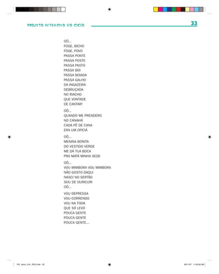 PROJETO INTENSIVO NO CICLO                          33

                              OÔ...
                              FOGE, BICHO
                              FOGE, POVO
                              PASSA PONTE
                              PASSA POSTE
                              PASSA PASTO
                              PASSA BOI
                              PASSA BOIADA
                              PASSA GALHO
                              DA INGAZEIRA
                              DEBRUÇADA
                              NO RIACHO
                              QUE VONTADE
                              DE CANTAR!
                              OÔ...
                              QUANDO ME PRENDERO
                              NO CANAVIÁ
                              CADA PÉ DE CANA
                              ERA UM OFICIÁ
                              OÔ...
                              MENINA BONITA
                              DO VESTIDO VERDE
                              ME DÁ TUA BOCA
                              PRA MATÁ MINHA SEDE
                              OÔ...
                              VOU MIMBORA VOU MIMBORA
                              NÃO GOSTO DAQUI
                              NASCI NO SERTÃO
                              SOU DE OURICURI
                              OÔ...
                              VOU DEPRESSA
                              VOU CORRENDO
                              VOU NA TODA
                              QUE SÓ LEVO
                              POUCA GENTE
                              POUCA GENTE
                              POUCA GENTE...




PIC_aluno_Vol1_RIC2.indd 33                             30/11/07 11:00:33 AM
 