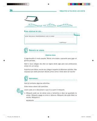 36                                                                            PROJETO INTENSIVO NO CICLO




                                      A T IVI                   N GU           GUES
                                                DAD E S D E L Í      A POR T U      A


                              P ARA   GOSTAR DE LER...


                               HOJE SEU(SUA) PROFESSOR(A) LEU O LIVRO: __________________________



                                _______________________________________________ CAPÍTULO: ____________




                                      P ROJETO   DE JOGOS


                                                             JOGO-DA-VELHA
                              O jogo-da-velha é muito popular. Monte uma dupla e aproveite para jogar al-
                              gumas partidas.

                              Você e seus colegas vão ditar as regras deste jogo para o(a) professor(a)
                              anotar em um cartaz.

                              Exponha suas idéias, escute seu colega e respeite as diferentes opiniões. Não
                              esqueça que vocês precisam decidir juntos como o texto deve ser escrito!



                                      A DIVINHAS

                              Você já conheceu algumas adivinhas.

                              Estes textos abaixo são parecidos.

                              Leiam cada um e descubram o que é ou quem é miloquito.

                              1 - Miloquito pode ser de várias cores e tamanhos e deve ser guardado no
                                  estojo. Miloquito apaga os erros e rabiscos. Miloquito não pode faltar na
                                  escola. Miloquito é:

                                RESPOSTA: _____________________________________________________




PIC_aluno_Vol1_RIC2.indd 36                                                                                   30/11/07 11:00:35 AM
 