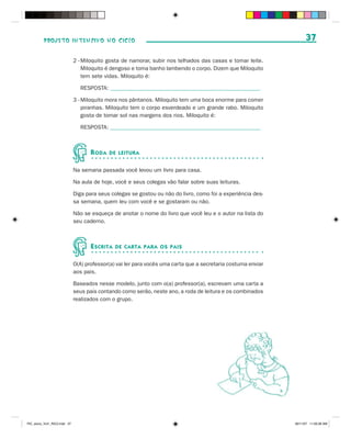 PROJETO INTENSIVO NO CICLO                                                                                 37

                              2 - Miloquito gosta de namorar, subir nos telhados das casas e tomar leite.
                                  Miloquito é dengoso e toma banho lambendo o corpo. Dizem que Miloquito
                                  tem sete vidas. Miloquito é:

                                RESPOSTA: _____________________________________________________

                              3 - Miloquito mora nos pântanos. Miloquito tem uma boca enorme para comer
                                  piranhas. Miloquito tem o corpo esverdeado e um grande rabo. Miloquito
                                  gosta de tomar sol nas margens dos rios. Miloquito é:

                                RESPOSTA: _____________________________________________________



                                     R ODA   DE LEITURA


                              Na semana passada você levou um livro para casa.

                              Na aula de hoje, você e seus colegas vão falar sobre suas leituras.

                              Diga para seus colegas se gostou ou não do livro, como foi a experiência des-
                              sa semana, quem leu com você e se gostaram ou não.

                              Não se esqueça de anotar o nome do livro que você leu e o autor na lista do
                              seu caderno.



                                     E SCRITA   DE CARTA PARA OS PAIS


                              O(A) professor(a) vai ler para vocês uma carta que a secretaria costuma enviar
                              aos pais.

                              Baseados nesse modelo, junto com o(a) professor(a), escrevam uma carta a
                              seus pais contando como serão, neste ano, a roda de leitura e os combinados
                              realizados com o grupo.




PIC_aluno_Vol1_RIC2.indd 37                                                                                    30/11/07 11:00:36 AM
 