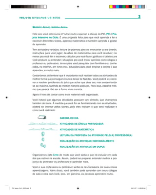 PROJETO INTENSIVO NO CICLO                                                                                   3

                             QUERIDO ALUNO, QUERIDA ALUNA

                             Este ano você está numa 4a série muito especial: a classe do PIC. PIC é Pro-
                             jeto Intensivo no Ciclo. É uma proposta feita para que você aprenda a ler e
                             escrever diferentes textos, aprenda matemática e também aprenda a gostar
                             de aprender.

                             Tem atividades variadas: leitura de poemas para se emocionar ou se divertir;
                             instruções para você jogar; desafios de matemática para você resolver; nú-
                             meros pra você ler e escrever; cálculos pra você fazer; gráficos e tabelas pra
                             você produzir ou entender; situações pra você trocar opiniões com colegas e
                             professor ou professora; temas para você pesquisar com familiares ou conhe-
                             cidos, na internet, em livros etc.; situações para você ensinar a outros o que
                             aprendeu; e muito mais.

                             Gostaríamos de lembrar que é importante você realizar todas as atividades da
                             melhor forma que conseguir e nunca deixar de fazê-las. Você poderá ler, escre-
                             ver e resolver problemas do jeito que achar que deve ser, mas empenhando-
                             se ao máximo, fazendo da melhor maneira possível. Para isso, escreva mes-
                             mo que pareça não ser a forma mais correta.

                             Agora é hora de contar como este material está organizado.

                             Você notará que algumas atividades possuem um símbolo, que chamamos
                             também de ícone. À medida que você for se familiarizando com as atividades,
                             poderá se orientar pelos ícones, pois eles indicam o que será realizado e
                             como será realizado:


                                                      AGENDA DO DIA

                                                      ATIVIDADES DE LÍNGUA PORTUGUESA

                                                      ATIVIDADES DE MATEMÁTICA

                                                      LEITURA DA PROPOSTA DA ATIVIDADE PELO(A) PROFESSOR(A)

                                                      REALIZAÇÃO DA ATIVIDADE INDIVIDUALMENTE

                                                      REALIZAÇÃO DA ATIVIDADE EM DUPLA


                             Organizamos este Livro de modo que você saiba o que irá estudar em cada
                             dia que estiver na escola. Assim, poderá se preparar, entender melhor a pro-
                             posta do professor ou professora e aprender mais.

                             Você e sua professora ou professor serão os responsáveis por suas novas
                             aprendizagens. Além disso, você também pode aprender com seus colegas
                             de sala e eles com você, pois, em parceria, as pessoas aprendem muito.




PIC_aluno_Vol1_RIC2.indd 3                                                                                    30/11/07 11:00:03 AM
 