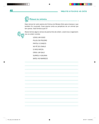 40                                                                          PROJETO INTENSIVO NO CICLO



                                    P OEMAS   DA INFÂNCIA


                              Hoje iremos ler outro poema de Vinícius de Moraes feito para crianças e que
                              também foi musicado. Esse poema conta as peripécias de um animal que
                              tem penas. Você lembra qual é?

                              Abaixo temos alguns versos do poema fora de ordem. Leiam-nos e organizem-
                              nos na ordem correta:

                                         LEVOU UM COICE
                                         PULOU DO POLEIRO
                                         PINTOU O CANECO
                                         NO PÉ DO CAVALO
                                         O PATO PATETA
                                         CRIOU UM GALO
                                         SURROU A GALINHA
                                         BATEU NO MARRECO




PIC_aluno_Vol1_RIC2.indd 40                                                                                 30/11/07 11:00:38 AM
 