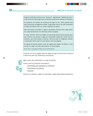 44                                                                                PROJETO INTENSIVO NO CICLO



                               O jogo é conhecido na China como “kwat p’ai”, significando “tabletes de osso”,
                               e são dominós mais longos que os dominós atualmente usados no Ocidente.

                               No Ocidente, há indícios da existência do jogo no séc. XVIII, quando teria
                               sido introduzido na Inglaterra e Itália. O jogo pode mesmo ter sido introduzido
                               na Itália por Marco Polo, ou outros viajantes da época.

                               Mas nem todos concordam, e alguns estudiosos afirmam que o jogo apare-
                               ceu espontaneamente em diversas partes do globo.

                               O nome “dominó” teria sua origem na expressão latina domino gratias (gra-
                               ças a Deus). Isso porque o jogo era comparado à gola das vestes dos sa-
                               cerdotes, que eram pretas e brancas. Afirma-se que os religiosos usavam
                               a expressão latina cada vez que faziam uma boa jogada...

                               As regras do dominó podem variar de região para região. No Brasil, o mais
                               comum é o jogo com dois adversários ou duas duplas.
                               Fonte: http://www.jogos.antigos.nom.br/jinfantis.asp


                              Converse com seus colegas sobre as regras do jogo de dominó que conhecem
                              e ditem-nas para o(a) professor(a) escrevê-las.


                              Agora vocês vão confeccionar um jogo de dominó.

                              Leiam a lista de materiais necessários:
                                    28 RETÂNGULOS (MADEIRA OU PAPELÃO)
                                    CANETINHAS COLORIDAS
                                    TESOURA

                              Reúnam os materiais e sigam as instruções a seguir, lidas pelo(a) professor(a).




PIC_aluno_Vol1_RIC2.indd 44                                                                                      30/11/07 11:00:41 AM
 