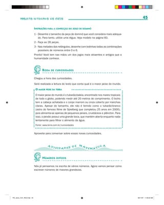 PROJETO INTENSIVO NO CICLO                                                                             45

                              INSTRUÇÕES PARA A CONFECÇÃO DO JOGO DE DOMINÓ
                              1 - Desenhe o tamanho da peça de dominó que você considera mais adequa-
                                  do. Para tanto, utilize uma régua. Veja modelo na página 83.
                              2 - Faça as 28 peças.
                              3 - Nas metades dos retângulos, desenhe com bolinhas todas as combinações
                                  possíveis de números entre 0 e 6.
                              Pronto! Você tem nas mãos um dos jogos mais atraentes e antigos que a
                              humanidade conhece.



                                     R ODA   DE CURIOSIDADES


                              Chegou a hora das curiosidades.

                              Será realizada a leitura do texto que conta qual é o maior peixe do mundo.

                               O MAIOR PEIXE DA TERRA
                               O maior peixe do mundo é o tubarão-baleia, encontrado nos mares tropicais
                               de todo o globo, podendo medir até 20 metros de comprimento. O bicho
                               tem a cabeça achatada e o corpo marrom ou cinza coberto por manchas
                               claras. Apesar do tamanho, ele não é temido como o tubarão-branco
                               (astro do famoso filme de Spielberg que completou 25 anos em 2000),
                               pois alimenta-se apenas de pequenos peixes, crustáceos e plâncton. Para
                               isso, o peixão possui uma grande boca, que mantém aberta enquanto nada
                               lentamente para filtrar o alimento da água.
                               Fonte: www.terra.com.br/curiosidades


                              Aproveite para conversar sobre essas novas curiosidades.



                                          AT                          MA                 A
                                               IVID AD ES D E              TEMÁ T I C


                                     N ÚMEROS     DIFÍCEIS


                              Nós já pensamos na escrita de vários números. Agora vamos pensar como
                              escrever números de maiores grandezas.




PIC_aluno_Vol1_RIC2.indd 45                                                                                30/11/07 11:00:42 AM
 
