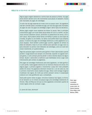 PROJETO INTENSIVO NO CICLO                                                                                                47

                              Alguns jogos exigem tabuleiros e certos tipos de peças ou fichas. Os joga-
                              dores devem decidir como vão movimentar suas peças no tabuleiro. Esses
                              são chamados de jogos de estratégia.
                              O outro tipo de jogo depende do modo como as peças caem. Os jogadores
                              não têm controle sobre o resultado do jogo, por isso tais jogos são chamados
                              de jogos de azar. Os jogos de estratégia exigem vários tipos de tabuleiros.
                              Muitos jogos exigem duas espécies de fichas ou peças. Reis e príncipes
                              costumavam jogar com suas belas peças feitas de ouro ou marfim. As pes-
                              soas comuns utilizavam seixos, sementes ou pedacinhos de ramos, com e
                              sem casca. Você poderá utilizar fichas vermelhas e pretas ou dois tipos de
                              moedas, de grãos ou de botões. Ou talvez você prefira fazer suas próprias
                              peças. A maioria dos jogos de estratégia destina-se a dois jogadores ou a
                              duas equipes. Você também poderá jogar sozinho, jogando de ambos os
                              lados do tabuleiro. Esse é um bom método para aprender um jogo novo ou
                              para descobrir os pontos mais delicados da estratégia, como se você esti-
                              vesse resolvendo um quebra-cabeça.
                              Algumas pessoas jogam somente para ganhar e ficam aborrecidas quando
                              perdem. O jogo deveria ser sempre uma diversão. Quando um jogador sem-
                              pre ganha, o outro sempre precisa perder e talvez desista depois de algum
                              tempo. Ajudar o adversário a melhorar suas habilidades torna o jogo mais
                              interessante para ambos os jogadores.
                              Nos jogos de estratégia tradicionais para dois jogadores, um lado ganha e
                              o outro perde. Cada jogador deveria ter as mesmas chances de vencer. Em
                              alguns jogos, o primeiro jogador a movimentar a peça tem mais probabili-
                              dades de vencer. Os jogadores deveriam revezar-se e, um de cada vez, dar
                              o primeiro movimento nessa espécie de jogo. Talvez você consiga imaginar
                              mudanças nas regras, de modo que ambos possam vencer. A cooperação
                              costuma ser mais gratificante que a competição.
                              Você pode querer variar os jogos. Uma leve mudança nas regras, no forma-
                              to do tabuleiro ou no número de peças exige uma estratégia totalmente di-      Fonte: Jogos
                              ferente. Mas certifique-se de que os dois jogadores concordam quanto às        e atividades
                              novas regras antes de começar o jogo.                                          matemáticas do
                                                                                                             mundo inteiro, de
                                                                                                             Cláudia Zaslavsky
                              E, acima de tudo, divirta-se!                                                  (Porto Alegre: Artes
                                                                                                             Médicas, 2000).




PIC_aluno_Vol1_RIC2.indd 47                                                                                                30/11/07 11:00:44 AM
 