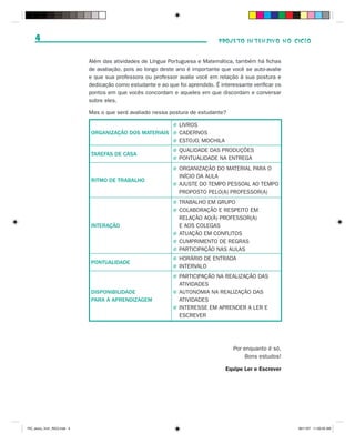 4                                                                           PROJETO INTENSIVO NO CICLO


                             Além das atividades de Língua Portuguesa e Matemática, também há fichas
                             de avaliação, pois ao longo deste ano é importante que você se auto-avalie
                             e que sua professora ou professor avalie você em relação à sua postura e
                             dedicação como estudante e ao que foi aprendido. É interessante verificar os
                             pontos em que vocês concordam e aqueles em que discordam e conversar
                             sobre eles.

                             Mas o que será avaliado nessa postura de estudante?

                                                              J   LIVROS
                             ORGANIZAÇÃO DOS MATERIAIS        J   CADERNOS
                                                              J   ESTOJO, MOCHILA
                                                              J   QUALIDADE DAS PRODUÇÕES
                             TAREFAS DE CASA
                                                              J   PONTUALIDADE NA ENTREGA
                                                              J   ORGANIZAÇÃO DO MATERIAL PARA O
                                                                  INÍCIO DA AULA
                             RITMO DE TRABALHO
                                                              J   AJUSTE DO TEMPO PESSOAL AO TEMPO
                                                                  PROPOSTO PELO(A) PROFESSOR(A)
                                                              J   TRABALHO EM GRUPO
                                                              J   COLABORAÇÃO E RESPEITO EM
                                                                  RELAÇÃO AO(À) PROFESSOR(A)
                             INTERAÇÃO                            E AOS COLEGAS
                                                              J   ATUAÇÃO EM CONFLITOS
                                                              J   CUMPRIMENTO DE REGRAS
                                                              J   PARTICIPAÇÃO NAS AULAS
                                                              J   HORÁRIO DE ENTRADA
                             PONTUALIDADE
                                                              J   INTERVALO
                                                              J   PARTICIPAÇÃO NA REALIZAÇÃO DAS
                                                                  ATIVIDADES
                             DISPONIBILIDADE                  J   AUTONOMIA NA REALIZAÇÃO DAS
                             PARA A APRENDIZAGEM                  ATIVIDADES
                                                              J   INTERESSE EM APRENDER A LER E
                                                                  ESCREVER




                                                                                      Por enquanto é só.
                                                                                          Bons estudos!

                                                                                    Equipe Ler e Escrever




PIC_aluno_Vol1_RIC2.indd 4                                                                                  30/11/07 11:00:05 AM
 