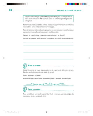 50                                                                              PROJETO INTENSIVO NO CICLO


                                Em Gana, tanto crianças quanto adultos gostam desse jogo. As crianças muitas
                                vezes cavam buracos no chão e juntam seixos ou sementes grandes para usar
                                como peças.

                              Conforme as instruções lidas pelo(a) professor(a), providenciem os materiais
                              necessários para vocês confeccionarem o jogo.

                              Para confeccionar o seu tabuleiro, pesquise no acervo da sua escola livros que
                              apresentem ilustrações africanas para você decorá-lo.

                              Agora é só experimentar o jogo com seus colegas e se divertir!

                              Durante as jogadas, anote as boas estratégias para fazer bons movimentos.




                                     R ODA   DE JORNAL


                              O(A) professor(a) vai trazer alguns cadernos de esportes de diferentes jornais.
                              Escolha um texto típico dessa seção do jornal.

                              Leia o texto para a classe.

                              Precisando, peça ajuda do(a) professor(a) para a leitura e apresentação.


                                          AT                          MA                    A
                                               IVID AD ES D E              TEMÁ T I C


                                     TIMES   DA CLASSE


                              Faça uma tabela com os times de São Paulo e marque quantos colegas da
                              sua classe torcem para cada time.




PIC_aluno_Vol1_RIC2.indd 50                                                                                     30/11/07 11:00:48 AM
 