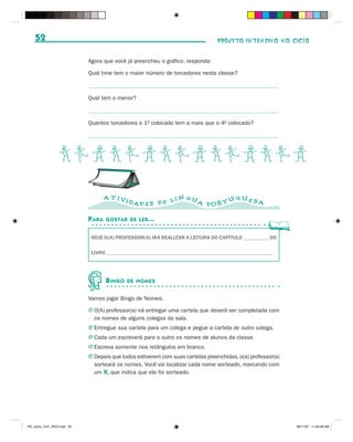 52                                                                            PROJETO INTENSIVO NO CICLO


                              Agora que você já preencheu o gráfico, responda:

                              Qual time tem o maior número de torcedores nesta classe?



                              Qual tem o menor?



                              Quantos torcedores o 1o colocado tem a mais que o 4o colocado?




                   BCDBCDBCDBCDBCD
                                      A T IVI                   N GU           GUES
                                                DAD E S D E L Í      A POR T U      A

                              P ARA   GOSTAR DE LER...


                               HOJE O(A) PROFESSOR(A) IRÁ REALIZAR A LEITURA DO CAPÍTULO __________ DO

                               LIVRO ________________________________________________________________




                                      B INGO   DE NOMES


                              Vamos jogar Bingo de Nomes:

                              J O(A) professor(a) irá entregar uma cartela que deverá ser completada com
                                os nomes de alguns colegas da sala.
                              J Entregue sua cartela para um colega e pegue a cartela de outro colega.
                              J Cada um escreverá para o outro os nomes de alunos da classe.
                              J Escreva somente nos retângulos em branco.
                              J Depois que todos estiverem com suas cartelas preenchidas, o(a) professor(a)
                                sorteará os nomes. Você vai localizar cada nome sorteado, marcando com
                                um X, que indica que ele foi sorteado.




PIC_aluno_Vol1_RIC2.indd 52                                                                                   30/11/07 11:00:49 AM
 
