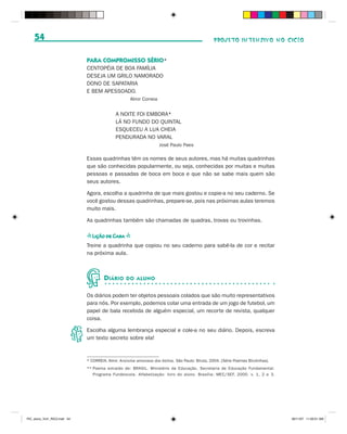 54                                                                                             PROJETO INTENSIVO NO CICLO


                              PARA COMPROMISSO SÉRIO*
                              CENTOPÉIA DE BOA FAMÍLIA
                              DESEJA UM GRILO NAMORADO
                              DONO DE SAPATARIA
                              E BEM APESSOADO.
                                                     Almir Correia


                                             A NOITE FOI EMBORA*
                                             LÁ NO FUNDO DO QUINTAL
                                             ESQUECEU A LUA CHEIA
                                             PENDURADA NO VARAL
                                                                     José Paulo Paes

                              Essas quadrinhas têm os nomes de seus autores, mas há muitas quadrinhas
                              que são conhecidas popularmente, ou seja, conhecidas por muitas e muitas
                              pessoas e passadas de boca em boca e que não se sabe mais quem são
                              seus autores.

                              Agora, escolha a quadrinha de que mais gostou e copie-a no seu caderno. Se
                              você gostou dessas quadrinhas, prepare-se, pois nas próximas aulas teremos
                              muito mais.

                              As quadrinhas também são chamadas de quadras, trovas ou trovinhas.

                              s Lição de Casa s
                              Treine a quadrinha que copiou no seu caderno para sabê-la de cor e recitar
                              na próxima aula.



                                       D IÁRIO     DO ALUNO


                              Os diários podem ter objetos pessoais colados que são muito representativos
                              para nós. Por exemplo, podemos colar uma entrada de um jogo de futebol, um
                              papel de bala recebida de alguém especial, um recorte de revista, qualquer
                              coisa.

                              Escolha alguma lembrança especial e cole-a no seu diário. Depois, escreva
                              um texto secreto sobre ela!



                              * CORREIA, Almir. Anúncios amorosos dos bichos. São Paulo: Biruta, 2004. [Série Poemas Birutinhas].
                              ** Poema extraído de: BRASIL. Ministério da Educação. Secretaria de Educação Fundamental.
                                 Programa Fundescola. Alfabetização: livro do aluno. Brasília: MEC/SEF, 2000. v. 1, 2 e 3.




PIC_aluno_Vol1_RIC2.indd 54                                                                                                         30/11/07 11:00:51 AM
 