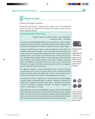PROJETO INTENSIVO NO CICLO                                                                                                        57


                                     P ROJETO   DE JOGOS


                              Conheça outros jogos de tabuleiro.

                              Certamente você conhece o jogo de damas. Agora, você e o(a) professor(a)
                              vão ler um texto com algumas informações interessantes sobre este jogo.
                              Preste bastante atenção!

                               CURIOSIDADES SOBRE O JOGO DE DAMAS
                                                “O jogo de damas é a mãe do xadrez, e uma mãe digna.”
                                                                        Emmanuel Lasker – enxadrista
                               Conhecido na pré-Idade Média (algo em torno de 1.000 d.C.) como “fierges”,
                               fez grande sucesso na França e na Europa em geral. Porém existem relatos
                               de achados arqueológicos, remetendo o jogo de damas ao Egito antigo.
                               O jogo se caracteriza pela “dama” (peça que chega até o lado oposto do          Tabuleiro primitivo
                               tabuleiro, sendo então “coroada”, isto é, coloca-se outra peça sobre ela) e     de damas –
                               passa a mover-se tanto para trás como para a frente, o que não ocorre com       aproximadamente
                               a pedra comum, que só pode se movimentar para a frente, uma casa por            1320-1085 a.C. –
                               vez. Até então, todas as peças tinham o mesmo valor, pois seus movimentos       exposto no museu
                               eram idênticos. Com a dama, ganha-se uma imensa vantagem, já que ela            britânico. Foto do
                               pode movimentar-se tanto para a frente como para trás, e muitas casas           livro Os melhores
                               de uma vez. As peças movimentam-se sempre para a frente, em diagonal,           jogos do mundo
                               sempre sobre as casas da mesma cor.                                             (Ed. Abril).

                               Em algumas variantes, a dama movimenta-se casa a casa. Em outras,
                               movimenta-se como o bispo do jogo de xadrez, isto é, em cada movimento
                               pode andar várias casas. Para diferenciar a “dama” de uma pedra comum,
                               costumam-se empilhar duas pedras, que passarão a ser a “dama”.
                               É interessante notar que o jogo possui o mesmo nome em diversas línguas
                               e países. Assim, em escocês arcaico, o jogo era “dambrod”, ou tabuleiro da
                               dama; hoje, é conhecido na escócia como “dams”; “damespiel” em alemão;
                               “damm” em islandês e holandês; “dammen” em francês; “damspel” em
                               sueco e “damen jokoa” em basco.
                               Uma explicação seria que na Idade Média o jogo de xadrez seria praticado         MUSEU NACIONAL DA BAVÁRIA


                               quase que exclusivamente por homens. Para as mulheres, sobraria o jogo de       Peças de jogos de
                               damas, que, por ter regras mais simples que o xadrez, seria indicado para mu-   damas medievais,
                               lheres, para “damas”. Não tenho certeza sobre a veracidade dessa versão,        esculpidas à mão,
                               que me parece por demais simplista, além de obviamente machista...              do livro Os melhores
                                                                                                               jogos do mundo.




PIC_aluno_Vol1_RIC2.indd 57                                                                                                       30/11/07 11:00:54 AM
 