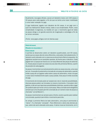 58                                                                             PROJETO INTENSIVO NO CICLO



                              Atualmente, nos jogos oficiais, usa-se um tabuleiro maior, com 100 casas e
                              20 peças para cada jogador, a fim de que se tenha uma maior mobilidade
                              e uma maior variação no jogo.
                              O jogo tradicional, jogado num tabuleiro de 64 casas, é um jogo com o
                              qual nos habituamos desde criança, dada a sua simplicidade. Porém, essa
                              simplicidade é enganosa, na medida em que o movimento igual de todas
                              as peças obriga a um grande exercício de imaginação e estratégia a fim de
                              se tornar vencedor.

                              (Fonte: www.jogos.antigos.nom.br/damas.asp)


                              JOGO DE DAMAS
                              NÚMERO DE JOGADORES: 2
                              COMO JOGAR:
                              A partida se desenvolve sobre um tabuleiro quadriculado, com 64 casas,
                              sendo que as casas são de cores diferentes, colocadas intercaladamente. O
                              tabuleiro será colocado com a casa escura da primeira fileira à esquerda. Os
                              jogadores sentam-se em posições opostas, de frente para o tabuleiro. Cada
                              jogador tem 12 peças da mesma cor, cor essa diferente das peças do adversá-
                              rio. Essas peças ocupam as casas escuras das três primeiras fileiras, a partir
                              da posição de cada jogador.
                              As peças movimentam-se exclusivamente sobre as casas escuras, uma casa
                              por vez. A exceção é justamente a tomada de uma peça do adversário, quando
                              então a peça de um jogador salta sobre a peça do adversário, vindo a ocupar
                              a casa vazia imediatamente após a peça pulada. Esta peça é então excluída
                              do jogo.
                              O movimento de tomada pode ser seqüencial, isto é, havendo possibilidade,
                              diversas peças podem ser tomadas no mesmo movimento. A tomada é obri-
                              gatória, a não ser que haja duas possibilidades distintas, quando então o joga-
                              dor poderá optar por tomar uma ou outra peça. Mas a tomada será obrigatória
                              sempre que uma situação permitir a tomada de um número maior de peças (a
                              chamada “Lei da Maioria”).
                              As peças movimentam-se sempre para a frente, exceto quando para realizar
                              uma tomada, quando é permitido o movimento para trás.

                              Ao atingir a primeira fileira do lado adversário, uma peça é promovida a
                              “dama”. É a chamada “coroação”. Para diferenciar a dama das demais pe-
                              ças, sobre ela será colocada outra peça. A dama move-se livremente, em li-




PIC_aluno_Vol1_RIC2.indd 58                                                                                     30/11/07 11:00:56 AM
 