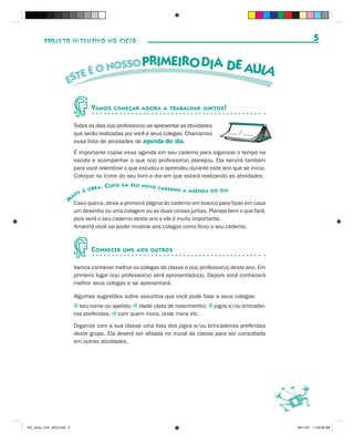 PROJETO INTENSIVO NO CICLO                                                                                 5




                                    VAMOS      COMEÇAR AGORA A TRABALHAR JUNTOS !


                             Todos os dias o(a) professor(a) vai apresentar as atividades
                             que serão realizadas por você e seus colegas. Chamamos           ___ / ___
                             essa lista de atividades de agenda do dia.
                             É importante copiar essa agenda em seu caderno para organizar o tempo na
                             escola e acompanhar o que o(a) professor(a) planejou. Ela servirá também
                             para você relembrar o que estudou e aprendeu durante este ano que se inicia.
                             Coloque no ícone do seu livro o dia em que estará realizando as atividades.
                                           . COPIE   EM SEU NOVO
                                    OBRA                         CADERNO
                                                                            A AGENDA DO DIA
                                S À
                             ÃO
                         M Caso queira, deixe a primeira página do caderno em branco para fazer em casa
                             um desenho ou uma colagem ou as duas coisas juntas. Planeje bem o que fará,
                             pois será o seu caderno deste ano e ele é muito importante.
                             Amanhã você vai poder mostrar aos colegas como ficou o seu caderno.



                                    C ONHECER        UNS AOS OUTROS


                             Vamos conhecer melhor os colegas da classe e o(a) professor(a) deste ano. Em
                             primeiro lugar o(a) professor(a) será apresentado(a). Depois você conhecerá
                             melhor seus colegas e se apresentará.

                             Algumas sugestões sobre assuntos que você pode falar a seus colegas:
                             J seu nome ou apelido; j idade (data de nascimento); j jogos e/ou brincadei-
                             ras preferidas; j com quem mora, onde mora etc.

                             Organize com a sua classe uma lista dos jogos e/ou brincadeiras preferidas
                             deste grupo. Ela deverá ser afixada no mural da classe para ser consultada
                             em outras atividades.




PIC_aluno_Vol1_RIC2.indd 5                                                                                  30/11/07 11:00:06 AM
 