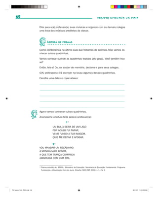 62                                                                                         PROJETO INTENSIVO NO CICLO


                              Dite para o(a) professor(a) suas músicas e organize com os demais colegas
                              uma lista das músicas prediletas da classe.



                                      L EITURA     DE POEMAS


                              Como combinamos na última aula que tratamos de poemas, hoje vamos co-
                              nhecer outras quadrinhas.

                              Vamos começar ouvindo as quadrinhas trazidas pelo grupo. Você também trou-
                              xe?

                              Então, leia-a! Ou, se souber de memória, declame-a para seus colegas.

                              O(A) professor(a) irá escrever na lousa algumas dessas quadrinhas.

                              Escolha uma delas e copie abaixo:




                              Agora vamos conhecer outras quadrinhas.

                              Acompanhe a leitura feita pelo(a) professor(a):

                                                           1*
                                            UM DIA, À BEIRA DE UM LAGO
                                            POR ACASO FUI PARAR;
                                            VI NO FUNDO A TUA IMAGEM.
                                            QUIS ME DEITAR E AFOGAR.

                                            2*
                              VOU MANDAR UM RECADINHO
                              À MENINA MAIS BONITA,
                              A QUE TEM TRANÇA COMPRIDA
                              AMARRADA COM UMA FITA.


                              * Poema extraído de: BRASIL. Ministério da Educação. Secretaria de Educação Fundamental. Programa
                                Fundescola. Alfabetização: livro do aluno. Brasília: MEC/SEF, 2000. v. 1, 2 e 3.




PIC_aluno_Vol1_RIC2.indd 62                                                                                                       30/11/07 11:01:00 AM
 